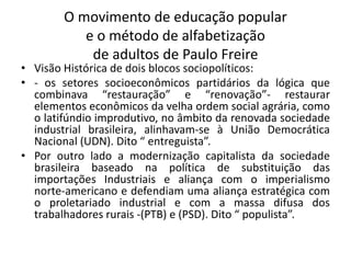 O movimento de educação popular
e o método de alfabetização
de adultos de Paulo Freire
• Visão Histórica de dois blocos sociopolíticos:
• - os setores socioeconômicos partidários da lógica que
combinava “restauração” e “renovação”- restaurar
elementos econômicos da velha ordem social agrária, como
o latifúndio improdutivo, no âmbito da renovada sociedade
industrial brasileira, alinhavam-se à União Democrática
Nacional (UDN). Dito “ entreguista”.
• Por outro lado a modernização capitalista da sociedade
brasileira baseado na política de substituição das
importações Industriais e aliança com o imperialismo
norte-americano e defendiam uma aliança estratégica com
o proletariado industrial e com a massa difusa dos
trabalhadores rurais -(PTB) e (PSD). Dito “ populista”.
 