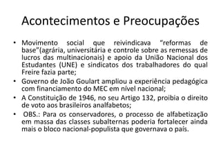 Acontecimentos e Preocupações
• Movimento social que reivindicava “reformas de
base”(agrária, universitária e controle sobre as remessas de
lucros das multinacionais) e apoio da União Nacional dos
Estudantes (UNE) e sindicatos dos trabalhadores do qual
Freire fazia parte;
• Governo de João Goulart ampliou a experiência pedagógica
com financiamento do MEC em nível nacional;
• A Constituição de 1946, no seu Artigo 132, proibia o direito
de voto aos brasileiros analfabetos;
• OBS.: Para os conservadores, o processo de alfabetização
em massa das classes subalternas poderia fortalecer ainda
mais o bloco nacional-populista que governava o país.
 
