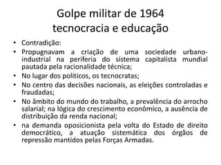 Golpe militar de 1964
tecnocracia e educação
• Contradição:
• Propugnavam a criação de uma sociedade urbano-
industrial na periferia do sistema capitalista mundial
pautada pela racionalidade técnica;
• No lugar dos políticos, os tecnocratas;
• No centro das decisões nacionais, as eleições controladas e
fraudadas;
• No âmbito do mundo do trabalho, a prevalência do arrocho
salarial; na lógica do crescimento econômico, a ausência de
distribuição da renda nacional;
• na demanda oposicionista pela volta do Estado de direito
democrático, a atuação sistemática dos órgãos de
repressão mantidos pelas Forças Armadas.
 