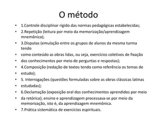 O método
• 1.Controle disciplinar rígido das normas pedagógicas estabelecidas;
• 2.Repetição (leitura por meio da memorização/aprendizagem
mnemônica);
• 3.Disputas (emulação entre os grupos de alunos da mesma turma
tendo
• como conteúdo as obras lidas, ou seja, exercícios coletivos de fixação
• dos conhecimentos por meio de perguntas e respostas);
• 4.Composição (redação de textos tendo como referência os temas de
• estudo);
• 5. Interrogações (questões formuladas sobre as obras clássicas latinas
• estudadas);
• 6.Declamação (exposição oral dos conhecimentos aprendidos por meio
• da retórica); ensino e aprendizagem processava-se por meio da
memorização, isto é, da aprendizagem mnemônica.
• 7.Prática sistemática de exercícios espirituais.
 
