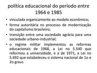política educacional do período entre
1964 e 1985
• vinculada organicamente ao modelo econômico;
• forma autoritária no processo de modernização
do capitalismo brasileiro;
• transição entre uma sociedade agrária para uma
sociedade urbano-industrial;
• o regime militar implementou as reformas
educacionais de 1968, a Lei no 5.540 que
reformou a universidade, e a de 1971, a Lei no
5.692 que estabeleceu o sistema nacional de 1o e
2o graus
 