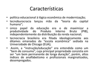 Características
• política educacional à lógica econômica de modernização;
• tecnoburocracia lançou mão da “teoria do capital
humano”;
• único papel da educação era o de maximizar a
produtividade do Produto Interno Bruto (PIB),
independentemente da distribuição da renda nacional;
• tecnocracia brasileira era filiada ideologicamente aos
ditames emanados da “escola econômica” sediada na
Universidade de Chicago (EUA);
• Assim, a “instrução/educação” era entendida como um
“bem de consumo”, cuja principal propriedade consistia em
ser “um bem permanente de longa duração”, porém, altos
índices de analfabetismo e profissionais marginalizados,
desempregados.
 
