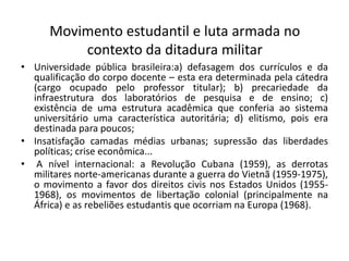 Movimento estudantil e luta armada no
contexto da ditadura militar
• Universidade pública brasileira:a) defasagem dos currículos e da
qualificação do corpo docente – esta era determinada pela cátedra
(cargo ocupado pelo professor titular); b) precariedade da
infraestrutura dos laboratórios de pesquisa e de ensino; c)
existência de uma estrutura acadêmica que conferia ao sistema
universitário uma característica autoritária; d) elitismo, pois era
destinada para poucos;
• Insatisfação camadas médias urbanas; supressão das liberdades
políticas; crise econômica...
• A nível internacional: a Revolução Cubana (1959), as derrotas
militares norte-americanas durante a guerra do Vietnã (1959-1975),
o movimento a favor dos direitos civis nos Estados Unidos (1955-
1968), os movimentos de libertação colonial (principalmente na
África) e as rebeliões estudantis que ocorriam na Europa (1968).
 