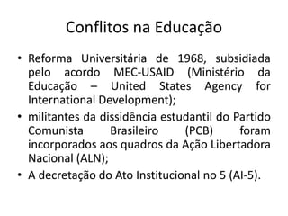 Conflitos na Educação
• Reforma Universitária de 1968, subsidiada
pelo acordo MEC-USAID (Ministério da
Educação – United States Agency for
International Development);
• militantes da dissidência estudantil do Partido
Comunista Brasileiro (PCB) foram
incorporados aos quadros da Ação Libertadora
Nacional (ALN);
• A decretação do Ato Institucional no 5 (AI-5).
 