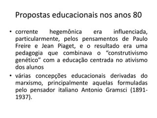 Propostas educacionais nos anos 80
• corrente hegemônica era influenciada,
particularmente, pelos pensamentos de Paulo
Freire e Jean Piaget, e o resultado era uma
pedagogia que combinava o “construtivismo
genético” com a educação centrada no ativismo
dos alunos
• várias concepções educacionais derivadas do
marxismo, principalmente aquelas formuladas
pelo pensador italiano Antonio Gramsci (1891-
1937).
 