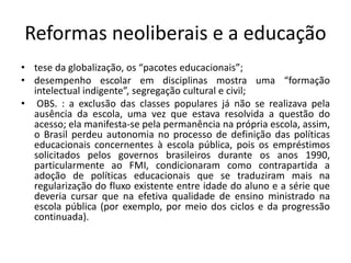 Reformas neoliberais e a educação
• tese da globalização, os “pacotes educacionais”;
• desempenho escolar em disciplinas mostra uma “formação
intelectual indigente”, segregação cultural e civil;
• OBS. : a exclusão das classes populares já não se realizava pela
ausência da escola, uma vez que estava resolvida a questão do
acesso; ela manifesta-se pela permanência na própria escola, assim,
o Brasil perdeu autonomia no processo de definição das políticas
educacionais concernentes à escola pública, pois os empréstimos
solicitados pelos governos brasileiros durante os anos 1990,
particularmente ao FMI, condicionaram como contrapartida a
adoção de políticas educacionais que se traduziram mais na
regularização do fluxo existente entre idade do aluno e a série que
deveria cursar que na efetiva qualidade de ensino ministrado na
escola pública (por exemplo, por meio dos ciclos e da progressão
continuada).
 