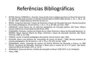 Referências Bibliográficas
• BITTAR, Marisa; FERREIRA Jr., Amarilio. Casas de bê-á-bá e colégios jesuíticos no Brasil do século 16.
Em Aberto: Educação jesuítica no Mundo Colonial Ibérico (1549-1768), Brasília, v. 21, n. 78, p. 33-
57, dez. 2007. (organizado por Amarilio Ferreira Jr.).
• BRASIL. Congresso Nacional. Projeto de Diretrizes e Bases da Educação Nacional. Revista brasileira
de estudos pedagógicos, Rio de Janeiro, v. 33, n. 77, p. 83-106, jan./mar. 1960.
• CARVALHO, Laerte Ramos de. As reformas pombalinas da instrução pública. São Paulo: Editora
Saraiva; Editora da Universidade de São Paulo, 1978.
• FERNANDES, Florestan. Análise do Projeto de Lei sobre Diretrizes e Bases da Educação Nacional. In:
BARROS, Roque Spencer Maciel de (Org.). Diretrizes e bases da educação nacional. São Paulo:
Pioneira, 1960. p. 217-306.
• FRANCA, Leonel. O método pedagógico dos jesuítas. Rio de Janeiro: Agir, 1952.
• OLIVEIRA, Maria Luísa Barbosa de. Articulação do ensino no Brasil – 1960. Revista brasileira de
estudos pedagógicos, Rio de Janeiro, v. 34, n. 79, p. 101-107, jul./set. 1960.
• PASSARINHO, Jarbas. Exposição de motivos do Senhor Ministro da Educação e Cultura. In: SÃO
PAULO. Secretaria da Educação. Diretrizes e Bases para o ensino de 1o e 2º graus. São Paulo:
Imprensa Oficial do Estado, 1971. p. 15-21.
• ROMANELLI, Otaíza de Oliveira. História da educação no Brasil: 1930-1973. 8. ed. Petrópolis:
• Vozes, 1986.
 