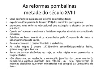 As reformas pombalinas
metade do século XVIII
• Crise econômica instalada no sistema colonial lusitano;
• expulsou a Companhia de Jesus (1759) dos domínios portugueses;
• promoveu uma reforma educacional que extinguiu o sistema de ensino
jesuítico;
• Queria enfraquecer a nobreza e fortalecer o poder absoluto esclarecido do
monarca;
• Estatizar os bens econômicos acumulados pela Companhia de Jesus e
sanar as finanças da Coroa,
• Permaneceu com o caráter literário e verbalista;
• As aulas régias ( depois 1772),ensino secundário:gramática latina,
gramática grega e teórica,
• Aulas de caráter sistêmico, ou seja, as aulas régias eram parceladas e
fragmentadas;
• não alteraram, em essência, a concepção jesuítica do conhecimento (o
humanismo católico marcado pela retórica), ou seja, mantiveram as
mesmas disciplinas que eram ministradas nos colégios da Companhia de
Jesus
 