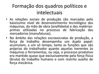 Formação dos quadros políticos e
intelectuais
• As relações sociais de produção são marcadas pelo
baixíssimo nível de desenvolvimento tecnológico das
máquinas, da mão de obra (analfabeta) e das matérias-
primas utilizadas no processo de fabricação das
mercadorias (manufaturas).
• No âmbito das relações escravocratas de produção, a
força de trabalho desempenha um duplo papel:
acumulam, a um só tempo, tanto as funções que são
próprias do trabalhador quanto aquelas inerentes às
máquinas e ferramentas, ou seja, o processo produtivo
era mantido quase que exclusivamente pela força física
(bruta) do trabalho humano e com restrito auxílio de
força mecânica.
 