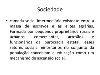 Sociedade
• camada social intermediária existente entre a
massa de escravos e as elites agrárias,
Formada por pequenos proprietários rurais e
urbanos, comerciantes, artesãos e
funcionários da burocracia estatal, esses
setores sociais minoritários no conjunto da
população concebiam a educação como um
mecanismo de ascensão social.
 