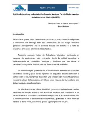 POLÍTICA EDUCATIVA 
MAESTRÍA 2014 
3 
Política Educativa y su Legislación-Acuerdo Nacional Para la Modernización de la Educación Básica (ANMEB). 
“La educación no se hereda, se conquista”. 
André Malraux 
Introducción 
Es indudable que un factor determinante para la economía y desarrollo del país es la educación; sin embargo éste está atravesando por un rezago educativo generado principalmente por el evidente fracaso del sistema y la falta de programas enfocados a la realidad social actual. 
Parecería acertado hablar de federalismo educativo, planteando un esquema de participación más incluyente, donde la calidad condujera al replanteamiento de contenidos, prácticas y funciones que van desde la participación magisterial, hasta la relación financiera entre entidades. 
Un modelo integral que favorezca el fortalecimiento de la escuela pública en un contexto federal y que a su vez replantee los esquemas actuales como son la participación social, las formas de gestión y la colaboración interinstitucional que impulse la calidad de la educación en México y que no parta del burocratismo sino de las realidades actuales del país. 
La falta de educación básica de calidad, genera principalmente que muchos mexicanos no tengan acceso a una educación superior real y adaptada a las necesidades de la población, lo cual vemos reflejado con el Acuerdo Nacional para la Modernización de la Educación Básica (ANMEB), publicado el 19 de mayo de 1992 en el diario oficial, documento que da lugar al presente estudio. 
 