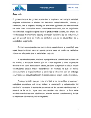 POLÍTICA EDUCATIVA 
MAESTRÍA 2014 
4 
Desarrollo 
El gobierno federal, los gobiernos estatales, el magisterio nacional y la sociedad, proponen transformar el sistema de educación básica-preescolar, primaria y secundaria, con el propósito de asegurar a los niños y jóvenes una educación que los forme como ciudadanos de una comunidad democrática, que les proporcione conocimientos y capacidad para elevar la productividad nacional, que amplié las oportunidades de crecimiento social y promoción económica de los individuos, y que, en general, eleve los niveles de calidad de vida de los educandos y de la sociedad en su conjunto. 
Brindar una educación que proporcione conocimientos y capacidad para elevar la productividad nacional, que en general eleve los niveles de calidad de vida de los educandos y de la sociedad en conjunto. 
A las consideraciones, medidas y programas que contiene este acuerdo, se ha añadido la educación normal, por ser la que capacita y forma al personal docente de los ciclos de educación básica, así como cumplir con el artículo tercero constitucional, asignar mayor disponibilidad de recursos, lo cual no implica necesariamente el mejoramiento en la calidad de la educación, pero sin embargo, es un factor que apoya la aplicación de estrategias que tengan efectos favorables. 
Propone también, apoyar y dar prioridad a los contenidos, programas y materiales educativos; así como motivar la preparación y actualización del magisterio, reconocer la educación como uno de los campos decisivos para el porvenir de la nación, lograr una comunicación más directa y fluida entre alumnos-maestros-escuela y comunidad, mejorar salarios profesionales y apoyar la adquisición de vivienda para el magisterio. 
 