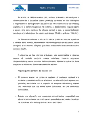 POLÍTICA EDUCATIVA 
MAESTRÍA 2014 
5 
En el año de 1992 en nuestro país, se firma el Acuerdo Nacional para la Modernización de la Educación Básica (ANMEB), por medio del cual se traspasa la responsabilidad de los planteles educativos de educación básica a los estados y se promueve la carrera magisterial; no obstante, se descentraliza, no para repartir el poder, sino para mantener la eficacia central; o sea, la descentralización contribuye al fortalecimiento del estado centralizado (Mc Ginn, y Street, 1986: 24). 
La descentralización de la educación básica, puesta en marcha a partir de la firma de dicho acuerdo, representa un hecho más político que educativo, ya que se ingresa a una reforma compleja que afecta directamente el Sistema Educativo Mexicano (SEM). 
A diferencia de las reformas anteriores, esta descentraliza el sistema, renueva el currículo, produce nuevos materiales, implanta programas compensatorios y nuevas reformas de financiamiento, ingresa la evaluación, hace obligatoria la secundaria y amplía el calendario escolar. 
Algunos puntos centrales del acuerdo son: 
 El gobierno federal, los gobiernos estatales, el magisterio nacional y la sociedad proponen transformar el sistema de educación básica-preescolar, primaria y secundaria, con el propósito de asegurar a los niños y jóvenes una educación que los forme como ciudadanos de una comunidad democrática. 
 Brindar una educación que proporcione conocimientos y capacidad para elevar la productividad nacional, que en general eleve los niveles de calidad de vida de los educandos y de la sociedad en conjunto. 
 