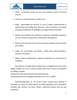 POLÍTICA EDUCATIVA 
MAESTRÍA 2014 
6 
 Añadir la educación normal, que es la que capacita y forma al personal docente. 
 Cumplir con el artículo tercero constitucional. 
 Mayor disponibilidad de recursos, lo cual no implica necesariamente el mejoramiento en la calidad de la educación, pero sin embargo, es un factor que apoya la aplicación de estrategias que tengan efectos favorables. 
 Apoyar y dar prioridad a los contenidos, programas y materiales educativos; así como motivar la preparación y actualización del magisterio. 
 Reconocer la educación como uno de los campos decisivos para el porvenir de la nación. 
 Lograr una comunicación más directa y fluida entre alumnos-maestros- escuela y comunidad. 
 Mejorar salarios profesionales y apoyar la adquisición de vivienda para el magisterio. 
Esta reforma, ha evidenciado las deficiencias y el agotamiento al que había llegado el SEM, por lo que no parece posible, lograr con lo mismo, los propósitos de calidad y equidad. 
Zorrilla Fierro: Diez años después del Acuerdo Nacional… 
Revista electrónica de Investigación Educativa Vol. 4, No. 2, 2002 2. 
Desafortunadamente, se han hecho muchos intentos para reformar la educación en el país, sin haber logrado un cambio significativo en el centralismo educativo que continúa a la fecha, debido a diferentes factores entre los que prevalecen:  