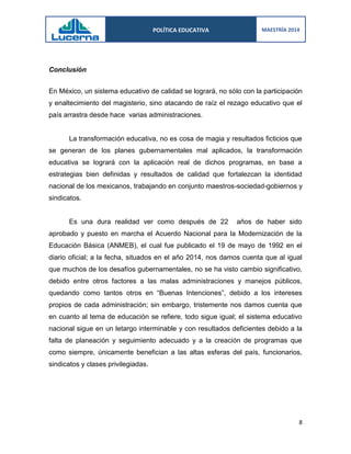 POLÍTICA EDUCATIVA 
MAESTRÍA 2014 
8 
Conclusión 
En México, un sistema educativo de calidad se logrará, no sólo con la participación y enaltecimiento del magisterio, sino atacando de raíz el rezago educativo que el país arrastra desde hace varias administraciones. 
La transformación educativa, no es cosa de magia y resultados ficticios que se generan de los planes gubernamentales mal aplicados, la transformación educativa se logrará con la aplicación real de dichos programas, en base a estrategias bien definidas y resultados de calidad que fortalezcan la identidad nacional de los mexicanos, trabajando en conjunto maestros-sociedad-gobiernos y sindicatos. 
Es una dura realidad ver como después de 22 años de haber sido aprobado y puesto en marcha el Acuerdo Nacional para la Modernización de la Educación Básica (ANMEB), el cual fue publicado el 19 de mayo de 1992 en el diario oficial; a la fecha, situados en el año 2014, nos damos cuenta que al igual que muchos de los desafíos gubernamentales, no se ha visto cambio significativo, debido entre otros factores a las malas administraciones y manejos públicos, quedando como tantos otros en “Buenas Intenciones”, debido a los intereses propios de cada administración; sin embargo, tristemente nos damos cuenta que en cuanto al tema de educación se refiere, todo sigue igual; el sistema educativo nacional sigue en un letargo interminable y con resultados deficientes debido a la falta de planeación y seguimiento adecuado y a la creación de programas que como siempre, únicamente benefician a las altas esferas del país, funcionarios, sindicatos y clases privilegiadas. 
 