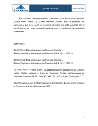 POLÍTICA EDUCATIVA 
MAESTRÍA 2014 
9 
Por lo anterior, nos preguntamos: ¿Qué pasa con la educación en México?, ¿Hacia dónde vamos?, y ¿Cómo debemos actuar?, ante un problema tan alarmante y que crece como un monstruo silencioso que está acabando con el poco futuro de las clases menos privilegiadas y sus oportunidades de crecimiento y desarrollo. 
Referencias 
Zorrilla Fierro: Diez años después del Acuerdo Nacional ... 
Revista Electrónica de Investigación Educativa Vol. 4, No. 2, 2002 16 
Zorrilla Fierro: Diez años después del Acuerdo Nacional ... 
Revista Electrónica de Investigación Educativa Vol. 4, No. 2, 2002 18 
Mc Ginn, Noel, y Street Susan, La descentralización educacional en América Latina: Política nacional o lucha de facciones, Revista Interamericana de Desarrollo Educativo, N° 99, 1986, Año XXX, Ed. La Educación, Washington, D.C. 
Acuerdo Nacional para la Modernización de la Educación Básica, Diario oficial de la Federación, martes 19 de mayo de 1992. 