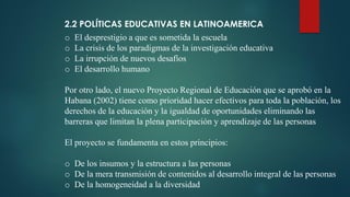 2.2 POLÍTICAS EDUCATIVAS EN LATINOAMERICA
o El desprestigio a que es sometida la escuela
o La crisis de los paradigmas de la investigación educativa
o La irrupción de nuevos desafíos
o El desarrollo humano
Por otro lado, el nuevo Proyecto Regional de Educación que se aprobó en la
Habana (2002) tiene como prioridad hacer efectivos para toda la población, los
derechos de la educación y la igualdad de oportunidades eliminando las
barreras que limitan la plena participación y aprendizaje de las personas
El proyecto se fundamenta en estos principios:
o De los insumos y la estructura a las personas
o De la mera transmisión de contenidos al desarrollo integral de las personas
o De la homogeneidad a la diversidad
 