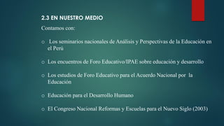 2.3 EN NUESTRO MEDIO
Contamos con:
o Los seminarios nacionales de Análisis y Perspectivas de la Educación en
el Perú
o Los encuentros de Foro Educativo/IPAE sobre educación y desarrollo
o Los estudios de Foro Educativo para el Acuerdo Nacional por la
Educación
o Educación para el Desarrollo Humano
o El Congreso Nacional Reformas y Escuelas para el Nuevo Siglo (2003)
 