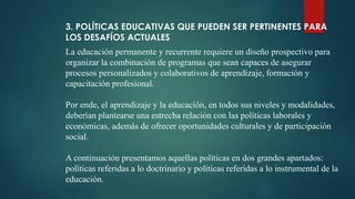 3. POLÍTICAS EDUCATIVAS QUE PUEDEN SER PERTINENTES PARA
LOS DESAFÍOS ACTUALES
La educación permanente y recurrente requiere un diseño prospectivo para
organizar la combinación de programas que sean capaces de asegurar
procesos personalizados y colaborativos de aprendizaje, formación y
capacitación profesional.
Por ende, el aprendizaje y la educación, en todos sus niveles y modalidades,
deberían plantearse una estrecha relación con las políticas laborales y
económicas, además de ofrecer oportunidades culturales y de participación
social.
A continuación presentamos aquellas políticas en dos grandes apartados:
políticas referidas a lo doctrinario y políticas referidas a lo instrumental de la
educación.
 