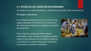3.1 POLÍTICAS DE CARÁCTER DOCTRINARIO
Se refieren a la intencionalidad u orientación que debe tener la educación.
Ecología y educación
La ecología ha dejado de ser la ciencia de las
negaciones para convertirse en la ciencia de
las soluciones concretas y realistas en materia
de desarrollo.
Esta situación exige que todos seamos
reeducados, pues, desde el ciudadano común
hasta el más poderoso de los líderes políticos
o económicos, estamos afectando al entorno
con nuestras actitudes cotidianas.
 