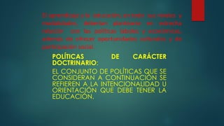 El aprendizaje y la educación, en todo sus niveles y
modalidades, deberían plantearse en estrecha
relación con las políticas laboles y económicas,
además de ofrecer oportunidades culturales y de
participación social.
POLÍTICAS DE CARÁCTER
DOCTRINARIO:
EL CONJUNTO DE POLÍTICAS QUE SE
CONSIDERAN A CONTINUACIÓN SE
REFIEREN A LA INTENCIONALIDAD U
ORIENTACIÓN QUE DEBE TENER LA
EDUCACIÓN.
 