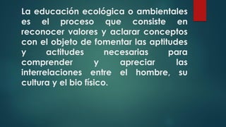La educación ecológica o ambientales
es el proceso que consiste en
reconocer valores y aclarar conceptos
con el objeto de fomentar las aptitudes
y actitudes necesarias para
comprender y apreciar las
interrelaciones entre el hombre, su
cultura y el bio físico.
 
