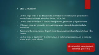  Etica y educación
o La ética surge como el eje de conductas individuales necesarias para que el m,undo
asuma el compromiso de sobrevivir, de convivir y vivir.
o La ética como escencia de la cultura, tanto personal, profesional y organizacional.
o El hombre como ser consiente, libre, responsable, en búsqueda de autenticidad y
humanidad.
o Repotenciar las competencias de profesional de educación mediante la sensibilidad y los
valores.
o La ética como el equilibrio y la coherencia de la cultura organizacional, en la forma de
pensar, sentir , decir y hacer.
De nada valdría hacer ciencia sin
conciencia, Ipiña (1997)
 