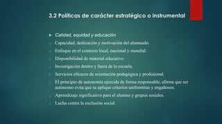 3.2 Políticas de carácter estratégico o instrumental
 Calidad, equidad y educación
o Capacidad, dedicación y motivación del alumnado.
o Enfoque en el contexto local, nacional y mundial.
o Disponibilidad de material educativo.
o Investigación dentro y fuera de la escuela.
o Servicios eficaces de orientación pedagógica y profesional.
o El principio de autonomía ejercida de forma responsable, afirma que ser
autónomo evita que se aplique criterios uniformitas y engañosos.
o Aprendizaje significativo para el alumno y grupos sosiales.
o Lucha contra la exclusión social.
 