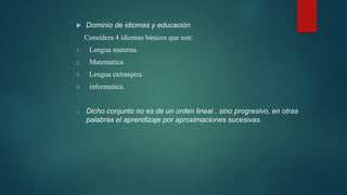 Dominio de idiomas y educación
Considera 4 idiomas básicos que son:
1. Lengua materna.
2. Matematica
3. Lengua extranjera
4. informatica.
o Dicho conjunto no es de un orden lineal , sino progresivo, en otras
palabras el aprendizaje por aproximaciones sucesivas.
 
