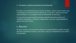  Formacion y perfeccionamiento del profesorado
El estado y la sociedad tienen que reconocer el papel y estatus socioeconómico que
corresponden a los profesionales de educación. Lo que lleva asumir una enorme
responsabilidad y la consiguiente falta de delimitación de funciones.
En este proceso en gran medida el progreso depende del profesor tanto en la
cualidades pedagógicas, formación, competencias y una gran responsabilidad de
generar una nueva cultura.
 Resumen
Se busca mantener una formación continua con responsabilidad, enseñar a la gente
para que comprenda así misma y a los otros y para que comprendan lo que ocurre a
nivel mundial.
 
