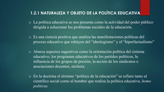 1.2.1 NATURALEZA Y OBJETO DE LA POLÍTICA EDUCATIVA
o La política educativa se nos presenta como la actividad del poder público
dirigida a solucionar los problemas sociales de la educación.
o Es una ciencia positiva que analiza las manifestaciones políticas del
proceso educativo que rehúyen del “ideologismo” y el “hiperfactualismo”
o Abarca aspectos sugestivos como la orientación política del sistema
educativo, los programas educativos de los partidos políticos, la
influencia de los grupos de presión, la acción de los sindicatos o
asociaciones docentes, etcétera.
o En la doctrina el término “político de la educación” se refiere tanto al
científico social como al hombre que realiza la política educativa, homo
politicus.
 