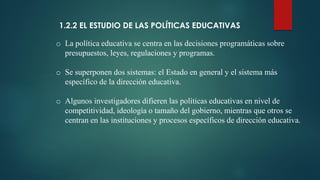 1.2.2 EL ESTUDIO DE LAS POLÍTICAS EDUCATIVAS
o La política educativa se centra en las decisiones programáticas sobre
presupuestos, leyes, regulaciones y programas.
o Se superponen dos sistemas: el Estado en general y el sistema más
específico de la dirección educativa.
o Algunos investigadores difieren las políticas educativas en nivel de
competitividad, ideología o tamaño del gobierno, mientras que otros se
centran en las instituciones y procesos específicos de dirección educativa.
 