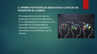 2. INTERÉS POR POLÍTICAS EDUCATIVAS CAPACES DE
PROMOVER EL CAMBIO
El compromiso con este tipo de
propuesta se basa en la esperanza y
se ve alimentado por la creencia en la
capacidad de la humanidad de
encontrar soluciones racionales y
razonables a los problemas que la
afectan.
 