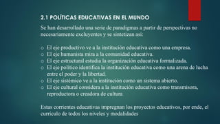 2.1 POLÍTICAS EDUCATIVAS EN EL MUNDO
Se han desarrollado una serie de paradigmas a partir de perspectivas no
necesariamente excluyentes y se sintetizan así:
o El eje productivo ve a la institución educativa como una empresa.
o El eje humanista mira a la comunidad educativa.
o El eje estructural estudia la organización educativa formalizada.
o El eje político identifica la institución educativa como una arena de lucha
entre el poder y la libertad.
o El eje sistémico ve a la institución como un sistema abierto.
o El eje cultural considera a la institución educativa como transmisora,
reproductora o creadora de cultura
Estas corrientes educativas impregnan los proyectos educativos, por ende, el
currículo de todos los niveles y modalidades
 