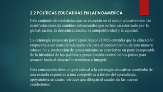 2.2 POLÍTICAS EDUCATIVAS EN LATINOAMERICA
Este conjunto de tendencias que se expresan en el sector educativo son las
manifestaciones de cambios estructurales que se han caracterizado por la
globalización, la descentralización, la competitividad y la equidad.
La estrategia propuesta por Cepal-Unesco (1992) entendía que la educación
empezaba a ser considerada como vía para el conocimiento, de esta manera
educación y producción de conocimientos se convierten en parte inseparable
de la identidad de los pueblos y preocupación central de los países para
avanzar hacia el desarrollo armónico e integral.
Esta concepción daba un giro radical a la estrategia educativa: cambiaba de
una escuela expansiva a una competitiva a través del aprendizaje,
apoyándose en cuatro vértices que dibujan el cuadro de las nuevas
condiciones:
 