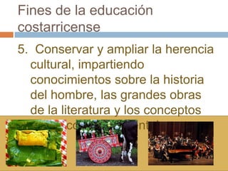 Fines de la educación
costarricense
5. Conservar y ampliar la herencia
  cultural, impartiendo
  conocimientos sobre la historia
  del hombre, las grandes obras
  de la literatura y los conceptos
  filosóficos fundamentales.
 