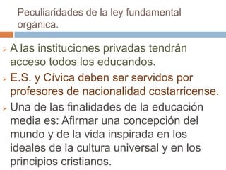 Peculiaridades de la ley fundamental
    orgánica.

 A las instituciones privadas tendrán
  acceso todos los educandos.
 E.S. y Cívica deben ser servidos por
  profesores de nacionalidad costarricense.
 Una de las finalidades de la educación
  media es: Afirmar una concepción del
  mundo y de la vida inspirada en los
  ideales de la cultura universal y en los
  principios cristianos.
 