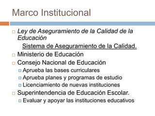 Marco Institucional
   Ley de Aseguramiento de la Calidad de la
    Educación
     Sistema de Aseguramiento de la Calidad.
   Ministerio de Educación
   Consejo Nacional de Educación
     Aprueba las bases curriculares
     Aprueba planes y programas de estudio
     Licenciamiento de nuevas instituciones

   Superintendencia de Educación Escolar.
     Evaluar   y apoyar las instituciones educativos
 