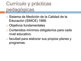 Currículo y prácticas
pedagógicas
   Sistema de Medición de la Calidad de la
    Educación (SIMCE) 1988.
   Objetivos fundamentales
   Contenidos mínimos obligatorios para cada
    nivel educativo.
   facultad para elaborar sus propios planes y
    programas.
 