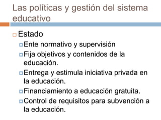 Las políticas y gestión del sistema
educativo
   Estado
     Ente  normativo y supervisión
     Fija objetivos y contenidos de la
      educación.
     Entrega y estimula iniciativa privada en
      la educación.
     Financiamiento a educación gratuita.
     Control de requisitos para subvención a
      la educación.
 