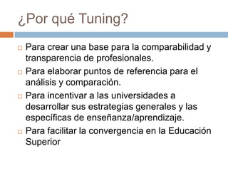 ¿Por qué Tuning?
   Para crear una base para la comparabilidad y
    transparencia de profesionales.
   Para elaborar puntos de referencia para el
    análisis y comparación.
   Para incentivar a las universidades a
    desarrollar sus estrategias generales y las
    específicas de enseñanza/aprendizaje.
   Para facilitar la convergencia en la Educación
    Superior
 