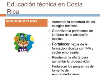 Educación técnica en Costa
Rica
Desafíos de corto plazo      Aumentar la cobertura de los
                              colegios técnicos.
                             Garantizar la pertinencia de
                              la oferta de la educación
                              técnica.
                             Fortalecer nexos de la
                              formación técnica con INA y
                              sector empresarial.
                             Reorientar la oferta para
                              aumentar la productividad
                             Fortalecer los programas de
                              fomento del
 