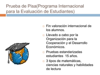 Prueba de Pisa(Programa Internacional
para la Evaluación de Estudiantes)


                    Fin valoración internacional de
                     los alumnos.
                    Llevado a cabo por la
                     Organización para la
                     Cooperación y el Desarrollo
                     Económicos.
                    Pruebas estandarizadas
                     estudiantes 15 años.
                    3 tipos de matemáticas,
                     ciencias naturales y habilidades
                     de lectura
 