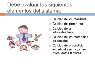 Debe evaluar los siguientes
elementos del sistema:
                    Calidad de los maestros,
                    Calidad del programa,
                    Calidad de la
                     infraestructura,
                    Calidad de los materiales
                     disponibles,
                    Calidad de la condición
                     social del alumno, entre
                     otros tantos factores.
 