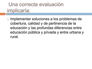 Una correcta evaluación
implicaría:
   Implementar soluciones a los problemas de
    cobertura, calidad y de pertinencia de la
    educación y las profundas diferencias entre
    educación pública y privada y entre urbana y
    rural.
 