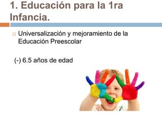 1. Educación para la 1ra
Infancia.
   Universalización y mejoramiento de la
    Educación Preescolar

(-) 6.5 años de edad
 