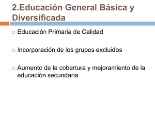2.Educación General Básica y
Diversificada
   Educación Primaria de Calidad

   Incorporación de los grupos excluidos

   Aumento de la cobertura y mejoramiento de la
    educación secundaria
 