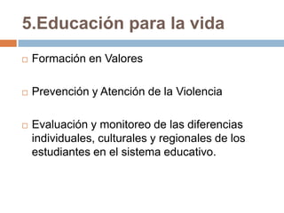 5.Educación para la vida
   Formación en Valores

   Prevención y Atención de la Violencia

   Evaluación y monitoreo de las diferencias
    individuales, culturales y regionales de los
    estudiantes en el sistema educativo.
 