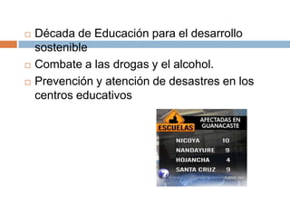    Década de Educación para el desarrollo
    sostenible
   Combate a las drogas y el alcohol.
   Prevención y atención de desastres en los
    centros educativos
 