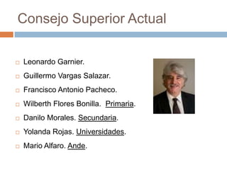 Consejo Superior Actual

   Leonardo Garnier.
   Guillermo Vargas Salazar.
   Francisco Antonio Pacheco.
   Wilberth Flores Bonilla. Primaria.
   Danilo Morales. Secundaria.
   Yolanda Rojas. Universidades.
   Mario Alfaro. Ande.
 